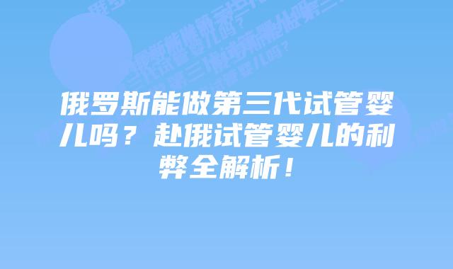 俄罗斯能做第三代试管婴儿吗？赴俄试管婴儿的利弊全解析！