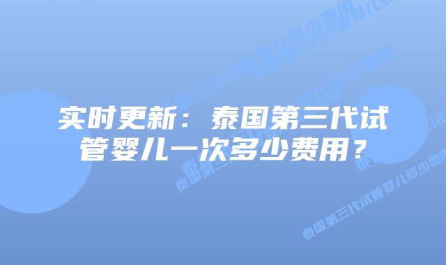 实时更新：泰国第三代试管婴儿一次多少费用？