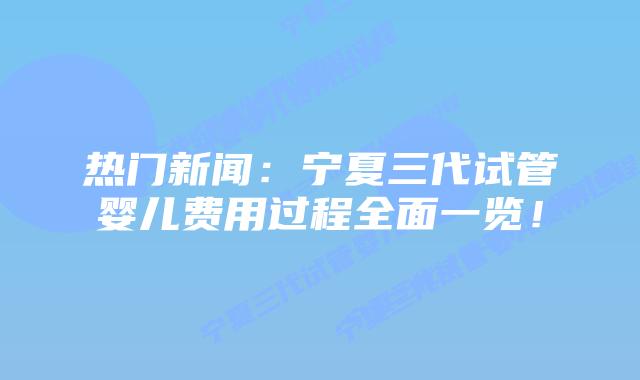热门新闻：宁夏三代试管婴儿费用过程全面一览！