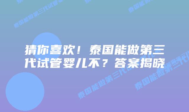 猜你喜欢！泰国能做第三代试管婴儿不？答案揭晓