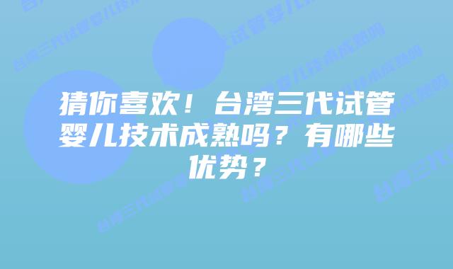 猜你喜欢!台湾三代试管婴儿技术成熟吗?有哪些优势?