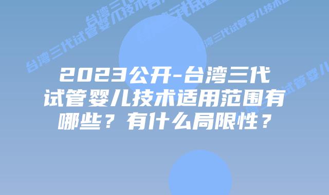 2023公开-台湾三代试管婴儿技术适用范围有哪些?有什么局限性?