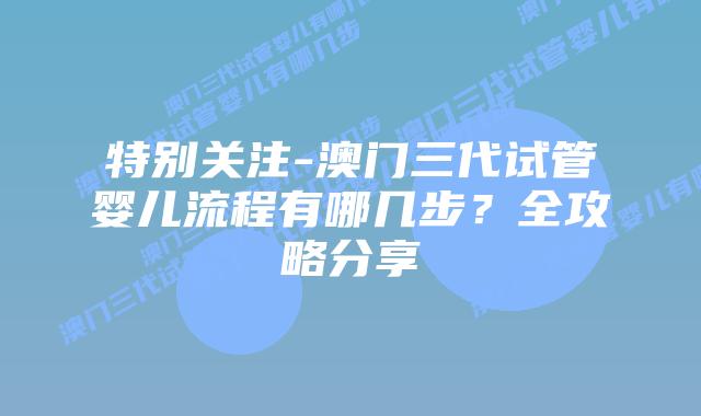 特别关注-澳门三代试管婴儿流程有哪几步？全攻略分享