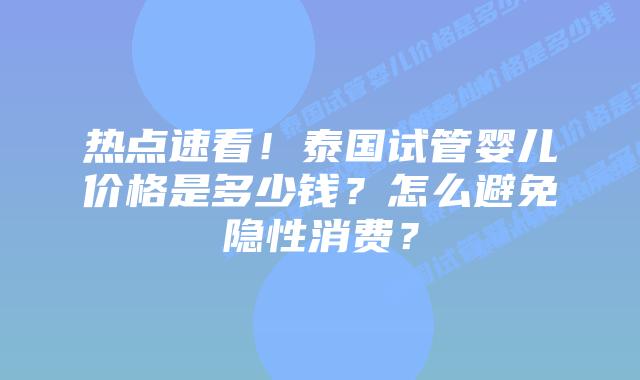 热点速看！泰国试管婴儿价格是多少钱？怎么避免隐性消费？