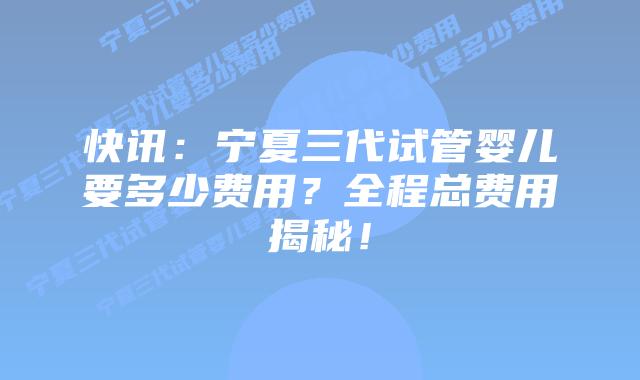 快讯:宁夏三代试管婴儿要多少费用?全程总费用揭秘!
