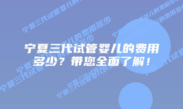 宁夏三代试管婴儿的费用多少?带您全面了解!