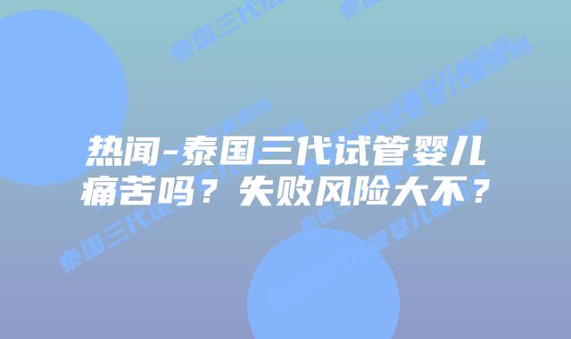 热闻-泰国三代试管婴儿痛苦吗?失败风险大不?
