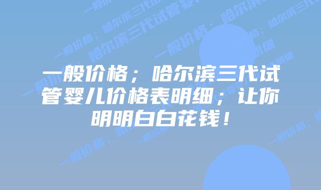 一般价格;哈尔滨三代试管婴儿价格表明细;让你明明白白花钱!