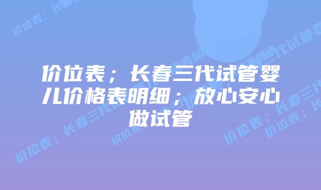 价位表;长春三代试管婴儿价格表明细;放心安心做试管
