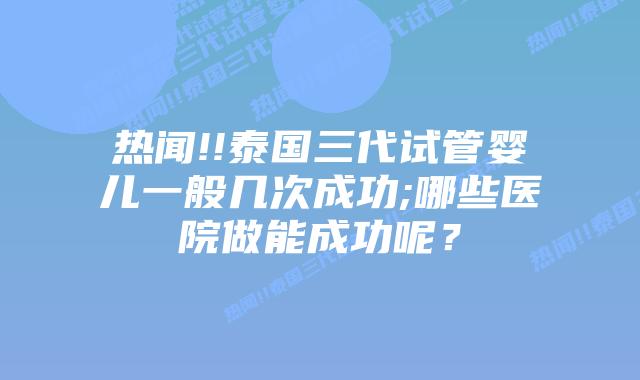 热闻!!泰国三代试管婴儿一般几次成功;哪些医院做能成功呢?