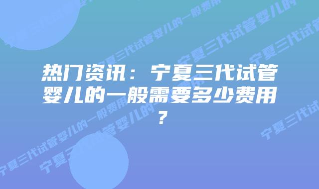 热门资讯:宁夏三代试管婴儿的一般需要多少费用?