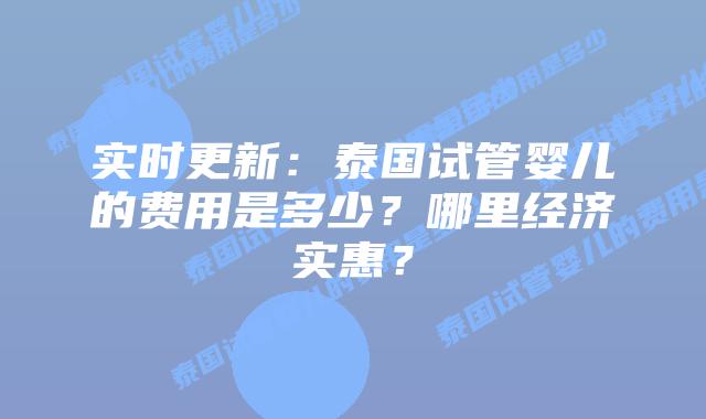 实时更新:泰国试管婴儿的费用是多少?哪里经济实惠?