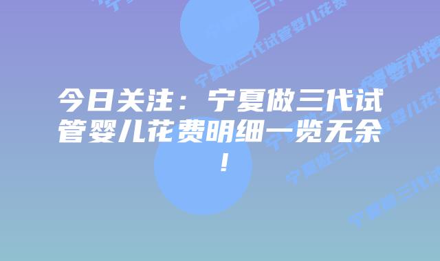 今日关注:宁夏做三代试管婴儿花费明细一览无余!