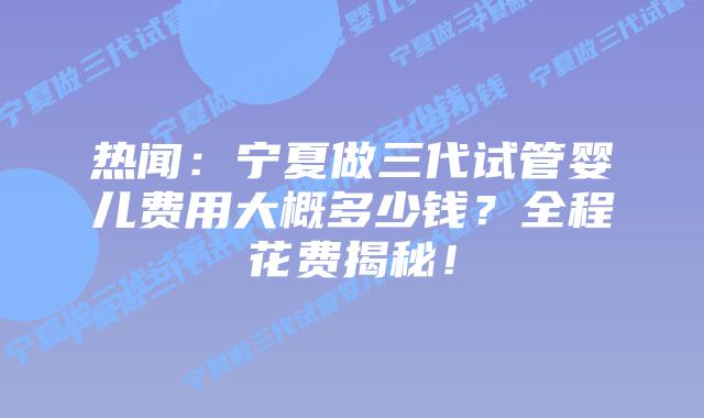 热闻:宁夏做三代试管婴儿费用大概多少钱?全程花费揭秘!