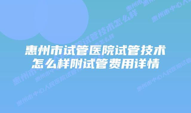 惠州市试管医院试管技术怎么样附试管费用详情