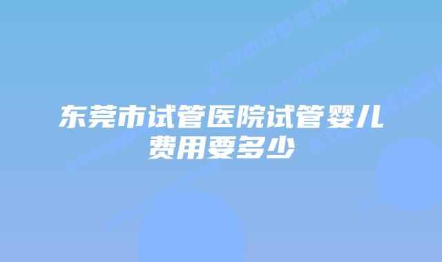 东莞市试管医院试管婴儿费用要多少