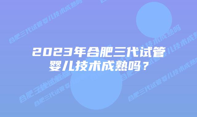 2023年合肥三代试管婴儿技术成熟吗?