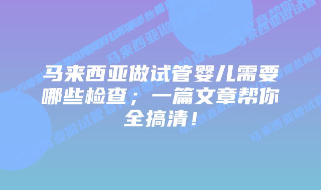 马来西亚做试管婴儿需要哪些检查;一篇文章帮你全搞清!