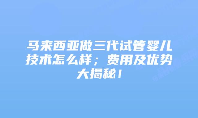 马来西亚做三代试管婴儿技术怎么样;费用及优势大揭秘!