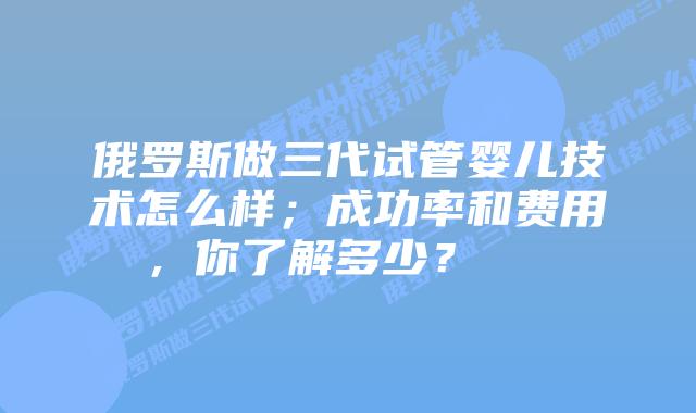 俄罗斯做三代试管婴儿技术怎么样；成功率和费用，你了解多少？    