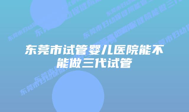 东莞市试管婴儿医院能不能做三代试管