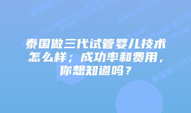 泰国做三代试管婴儿技术怎么样;成功率和费用,你想知道吗?