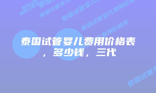 泰国试管婴儿费用价格表,多少钱,三代