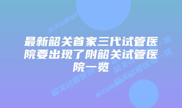 最新韶关首家三代试管医院要出现了附韶关试管医院一览