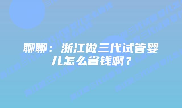 聊聊:浙江做三代试管婴儿怎么省钱啊?