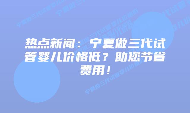 热点新闻:宁夏做三代试管婴儿价格低?助您节省费用!