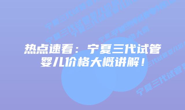 热点速看:宁夏三代试管婴儿价格大概讲解!