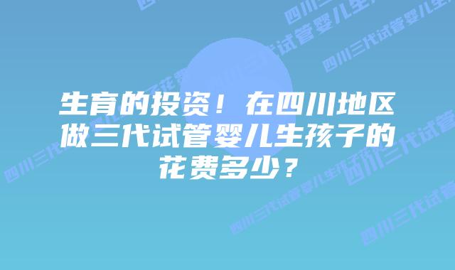 生育的投资!在四川地区做三代试管婴儿生孩子的花费多少?