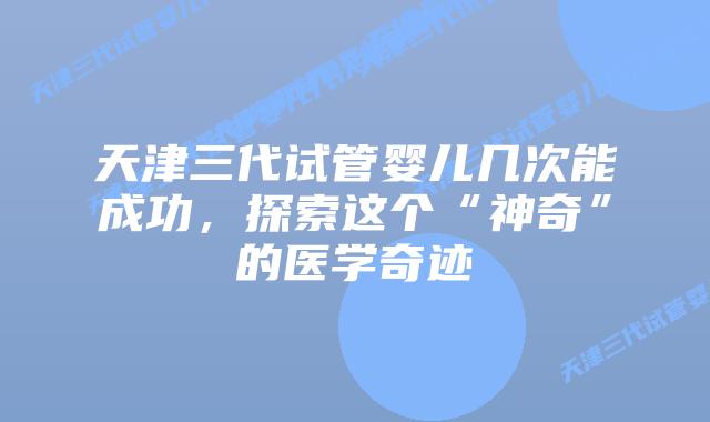 天津三代试管婴儿几次能成功,探索这个“神奇”的医学奇迹