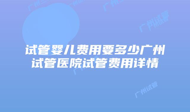 试管婴儿费用要多少广州试管医院试管费用详情