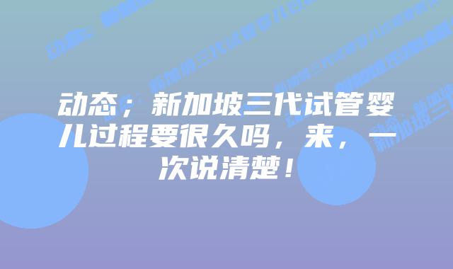 动态；新加坡三代试管婴儿过程要很久吗，来，一次说清楚！
