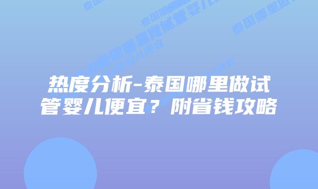 热度分析-泰国哪里做试管婴儿便宜?附省钱攻略