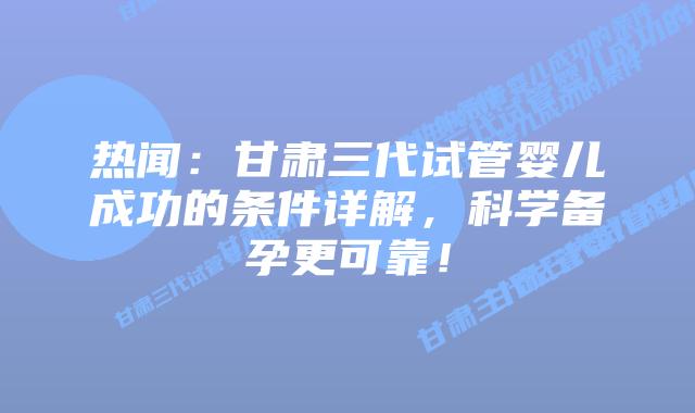 热闻:甘肃三代试管婴儿成功的条件详解,科学备孕更可靠!