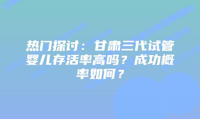 热门探讨:甘肃三代试管婴儿存活率高吗?成功概率如何?
