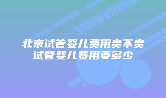 北京试管婴儿费用贵不贵试管婴儿费用要多少