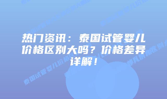 热门资讯：泰国试管婴儿价格区别大吗？价格差异详解！
