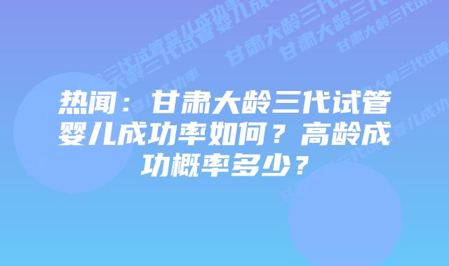 热闻:甘肃大龄三代试管婴儿成功率如何?高龄成功概率多少?
