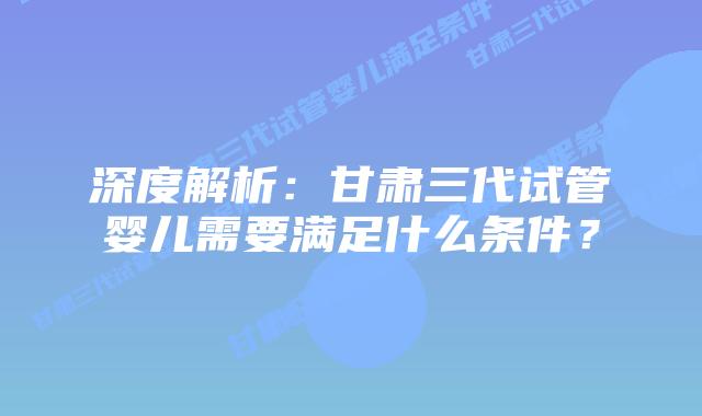 深度解析:甘肃三代试管婴儿需要满足什么条件?
