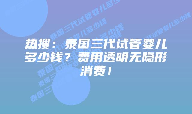 热搜：泰国三代试管婴儿多少钱？费用透明无隐形消费！
