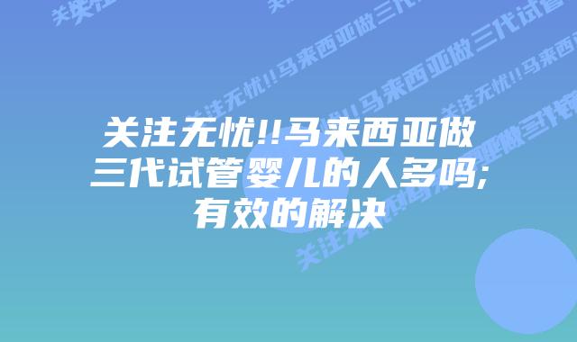 关注无忧!!马来西亚做三代试管婴儿的人多吗;有效的解决