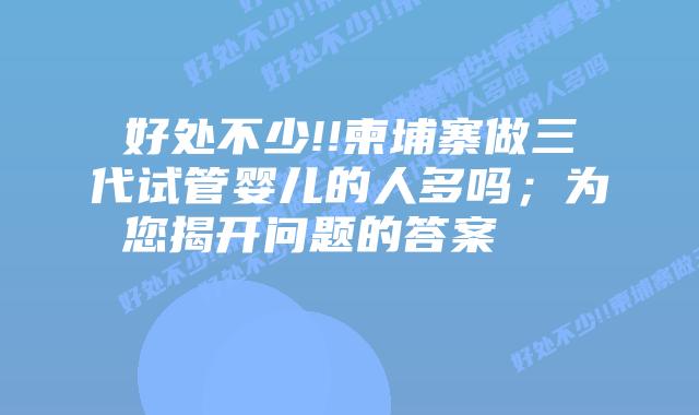 好处不少!!柬埔寨做三代试管婴儿的人多吗;为您揭开问题的答案