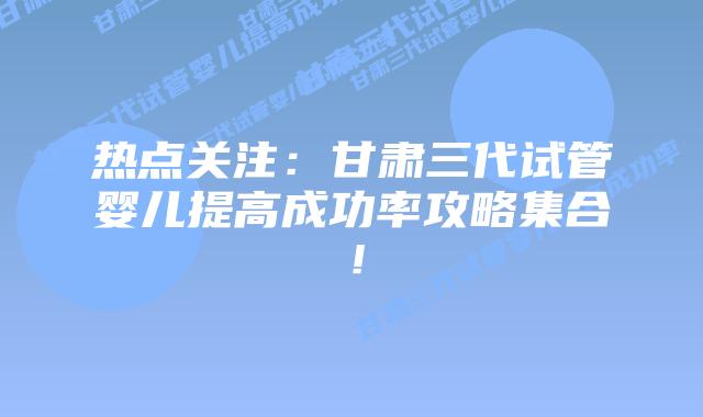 热点关注:甘肃三代试管婴儿提高成功率攻略集合!