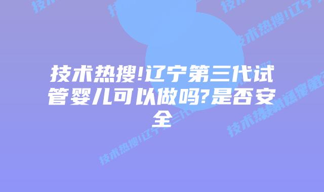 技术热搜!辽宁第三代试管婴儿可以做吗?是否安全