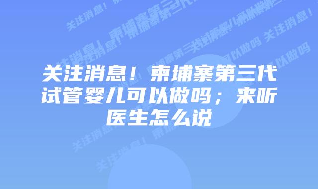 关注消息！柬埔寨第三代试管婴儿可以做吗；来听医生怎么说