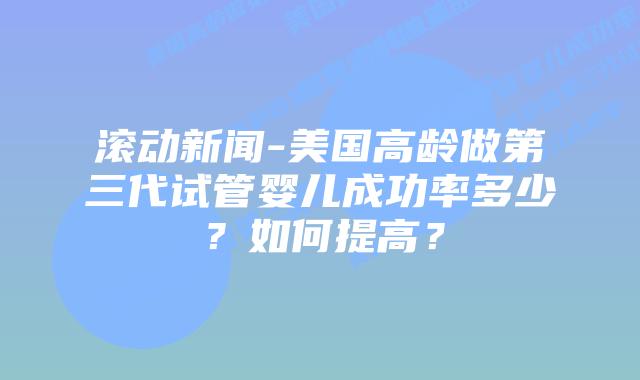 滚动新闻-美国高龄做第三代试管婴儿成功率多少?如何提高?