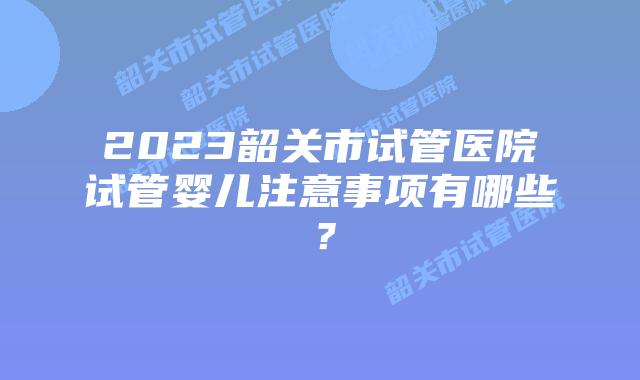2023韶关市试管医院试管婴儿注意事项有哪些?